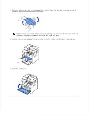 Page 14Remove the toner cartridge from its bag and thoroughly shake the cartridge from side-to-side to
distribute the toner evenly inside the cartridge.
2.
NOTE: If toner comes into contact with your clothing,  wipe the toner off with a dry cloth and
wash your clothing in cold water. Hot water sets toner into fabric.
Holding the toner cartridge by the handle, slide it into the printer until it locks firmly into place.
3.
Close the front cover.
4. 