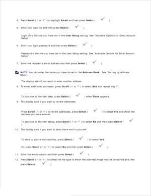 Page 1323.Press  Scroll  (
 or 
 ) to highlight  Email and then press  Select (
 ).
4.
Enter your login ID and then press  Select (
 ).
5.
Login ID is the one you have set in the  User Setup setting.  See Available Options for Email Account
Setup  .
Enter your login password and then press  Select (
 ).
6.
Password is the one you have set in the User Setup setting. See Available Options for Email Account
Setup  .
Enter the recipients email address and then press  Select (
 ).
7.
NOTE: You can enter the name you...