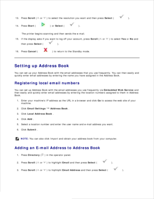 Page 13312.
Press  Scroll  (
 or 
 ) to select the resolution you want and then press  Select (
 ).
13.
Press  Start (
 ) or  Select  (
 ).
14.
The printer begins scanning and then sends the e-mail.
If the display asks if you want to log off your account,  press  Scroll  (
 or 
 ) to select  Yes or  No  and
then press  Select (
 ).
15.
Press  Cancel  (
 ) to return to the Standby mode.
16.
Setting up Address Book
You can set up your Address Book with the email addresses that you use frequently. You can then...