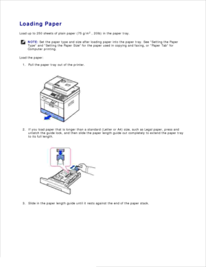 Page 15Loading Paper
Load up to 250 sheets of plain paper (75 g/m 2
 , 20lb) in the paper tray.
NOTE: Set the paper type and size after loading paper into the paper tray. See Setting the Paper
Type  and Setting the Paper Size  for the paper used in copying and faxing, or Paper Tab  for
Computer printing.
Load the paper:Pull the paper tray out of the printer.
1.
If you load paper that is longer than a standard (Letter or A4) size, such as Legal paper, press and
unlatch the guide lock, and then slide the paper...