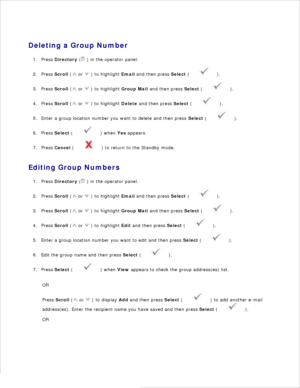 Page 1419.
Deleting a Group Number Press  Directory  (
 ) in the operator panel.
1.
Press  Scroll  (
 or 
 ) to highlight  Email and then press  Select (
 ).
2.
Press  Scroll  (
 or 
 ) to highlight  Group Mail and then press  Select (
 ).
3.
Press  Scroll  (
 or 
 ) to highlight  Delete and then press  Select (
 ).
4.
Enter a group location number you want to delete and then press  Select (
 ).
5.
Press  Select  (
 ) when  Yes appears.
6.
Press  Cancel  (
 ) to return to the Standby mode.
7.
Editing Group...