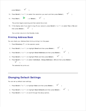 Page 14311.
press  Select  (
 ).
12.
Press  Scroll  (
 or 
 ) to select the resolution you want and then press  Select (
 ).
13.
Press  Start (
 ) or  Select  (
 ).
14.
The printer begins scanning and then sends the e-mail.
If the display asks if you want to log off your account,  press  Scroll  (
 or 
 ) to select  Yes or  No  and
then press  Select (
 ).
15.
Your printer returns to the Standby mode.
Printing Address Book
You can check your Address Book list by printing it on the paper. Press  Directory  (
 )...