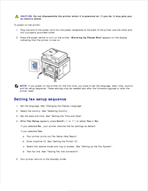 Page 22CAUTION: Do not disassemble the printer when it is powered on.  If you do, it may give you
an electric shock.
To power on the printer:Plug one end of the power cord into the power receptacle at the back of the printer and the other end
into a properly grounded outlet.
1.
Press the power switch to turn on the printer.  Warming Up Please Wait appears on the display
indicating that the printer is now on.
2.
NOTE: If you power on the printer for the first time, you have to set the language, date, time,...