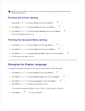 Page 24NOTE: This will be helpful for the users to maneuver through the op-panel setting and tree in
changing the defaults.
Printing the Printer settingPress  Scroll  (
 or 
 ) to highlight  Setup and then press  Select (
 ).
1.
Press  Scroll  (
 or 
 ) to highlight  Reports and then press  Select (
 ).
2.
Press  Scroll  (
 or 
 ) to highlight  Printer Settings  and then press  Select (
 ).
3.
The Printer Settings page prints out.
4.
Printing the Op-panel Menu setting Press  Scroll  (
 or 
 ) to highlight...