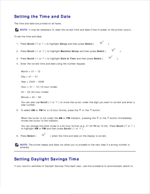 Page 26Setting the Time and Date
The time and date are printed on all faxes.
NOTE: It may be necessary to reset the correct time and date  if loss of power to the printer occurs .
To set the time and date:Press  Scroll  (
 or 
 ) to highlight  Setup and then press  Select (
 ).
1.
Press  Scroll  (
 or 
 ) to highlight  Machine Setup  and then press  Select (
 ).
2.
Press  Scroll  (
 or 
 ) to highlight  Date & Time and then press  Select (
 ).
3.
Enter the correct time and date using the number keypad.
4.
Month...