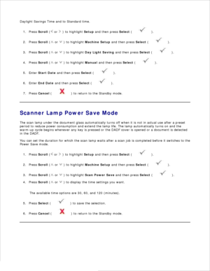 Page 27Daylight Savings Time and to Standard time.Press  Scroll  (
 or 
 ) to highlight  Setup and then press  Select (
 ).
1.
Press  Scroll  (
 or 
 ) to highlight  Machine Setup  and then press  Select (
 ).
2.
Press  Scroll  (
 or 
 ) to highlight  Day Light Saving  and then press  Select (
 ).
3.
Press  Scroll  (
 or 
 ) to highlight  Manual and then press  Select (
 ).
4.
Enter  Start Date  and then press  Select (
 ).
5.
Enter  End Date  and then press  Select (
 ).
6.
Press  Cancel  (
 ) to return to the...