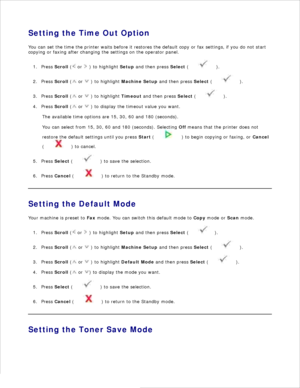 Page 28Setting the Time Out Option
You can set the time the printer waits before it restores the default copy or fax settings,  if you do not start
copying or faxing after changing the settings on the  operator panel.
Press  Scroll  (
 or 
 ) to highlight  Setup and then press  Select (
 ).
1.
Press  Scroll  (
 or 
 ) to highlight  Machine Setup  and then press  Select (
 ).
2.
Press  Scroll  (
 or 
 ) to highlight  Timeout and then press  Select (
 ).
3.
Press  Scroll  (
 or 
 ) to display the timeout value...