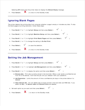 Page 309.
Selecting  Off means that the printer does not display the  Almost Empty message.
10.
Press  Cancel  (
) to return to the Standby mode.
11.
Ignoring Blank Pages
The printer detects the printing data from computer whether a page is empty or includes any data. To skip
the blank pages at printing document, follow these steps:
Press  Scroll  (
 or 
 ) to highlight  Setup and then press  Select (
 ).
1.
Press  Scroll  (
 or 
) to highlight Machine Setup  and then press  Select (
).
2.
Press  Scroll  (
 or...