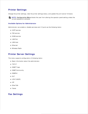 Page 34Printer Settings
Change the printer settings, view the printer settings status, and update the print server firmware.
NOTE: Configuration Menu  blocks the user from altering the operator panel setting unless the
correct password is entered.
Available Options for Administrator
Administrator can enable or disable services and I/O ports as the following items: COPY service
FAX service
SCAN service
USB Port
USB Host
Ethernet
Wireless Radio
Printer Server Settings
This menu supports configuration of following...