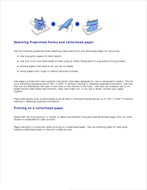 Page 55Selecting Preprinted Forms and Letterhead paper
Use the following guidelines when selecting preprinted forms and letterhead paper for the printer: Use long grain papers for best results.
Use only forms and letterheads printed using an offset lithographic or engraved printing process.
Choose papers that absorb ink, but do not bleed.
Avoid papers with rough or heavily textured surfaces.
Use papers printed with heat-resistant inks which have been designed for use in xerographic copiers. The ink
must...