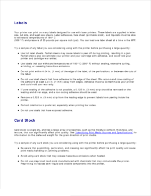 Page 59Labels
Your printer can print on many labels designed for use with laser printers. These labels are supplied in letter
size, A4 size, and legal size sheets. Label adhesives, face sheet (printable stock), and topcoats must be able
to withstand temperatures of 180° C
(356° F) and pressure of 25 pounds per square inch (psi). You can load one label sheet at a time in the MPF.
Try a sample of any label you are considering using with the printer before purchasing a large quantity: Use full label sheets....