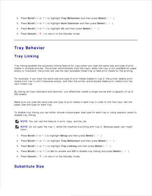 Page 721.Press  Scroll  (
 or 
 ) to highlight  Tray Behaviour  and then press  Select (
 ).
2.
Press  Scroll  (
 or 
 ) to highlight  Auto Continue  and then press  Select (
 ).
3.
Press  Scroll  (
 or 
 ) to highlight  On and then press  Select (
 ).
4.
Press  Cancel  (
 ) to return to the Standby mode.
5.
Tray Behavior
Tray Linking
Tray linking enables the automatic linking feature for trays when you load the same size and type of print
media in multiple sources. The printer automatically links the trays;...