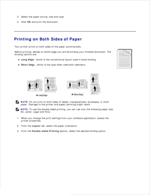 Page 90Select the paper source, size and type.
3.
Click  OK and print the document.
4.
 
Printing on Both Sides of Paper
Your printer prints on both sides of the paper automatically.
Before printing, decide on which edge you will be binding your finished document. The
binding options are:
Long Edge  , which is the conventional layout used in book binding.
Short Edge , which is the type often used with calendars.
NOTE: Do not print on both sides of labels, transparencies, envelopes, or thick
paper. Damage to the...