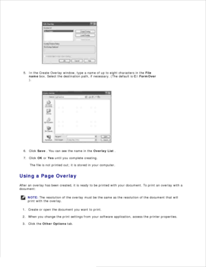 Page 954.
In the Create Overlay window, type a name of up to eight characters in the  File
name  box. Select the destination path, if necessary. (The default is  C:\FormOver
).
5.
Click Save . You can see the name in the  Overlay List .
6.
Click  OK or  Yes  until you complete creating.
7.
The file is not printed out; it is stored in your computer.
Using a Page Overlay
After an overlay has been created, it is ready to be printed with your document. To print an overlay with a
document:
NOTE: The resolution of...