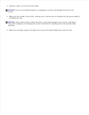Page 1052.
Dampen a clean, lint-free cloth with water.
NOTICE: Do not use household cleaners or detergents, as they may damage the finish of the
printer.
3.
Wipe only the outside of the printer, making sure to remove any ink residue that has accumulated on
the paper exit tray.
NOTICE: Using a damp cloth to clean the interior may cause damage to your printer. Damage to
the printer caused by not following the correct instructions for cleaning will not be covered under
warranty.
4.Make sure the paper support and...