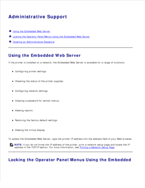 Page 106Administrative Support
  Using the Embedded Web Server
  Locking the Operator Panel Menus Using the Embedded Web Server
  Creating an Administrative Password
Using the Embedded Web Server
If the printer is installed on a network, the Embedded Web Server is available for a range of functions:
Configuring printer settings
Checking the status of the printer supplies
Configuring network settings
Creating a password for certain menus
Viewing reports
Restoring the factory default settings
Viewing the virtual...