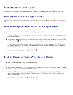 Page 116Load  With 
Load the input source with the correct paper size or press the  Cancel button 
 to cancel the print job.
Load  With  
Load the input source with the correct paper type and size or press the  Cancel button 
 to cancel the print
job.
Load Multipurpose Feeder With  Load the multipurpose feeder with the correct paper type and size.
If there is no paper in the multipurpose feeder, feed a sheet of paper through the multipurpose feeder
to clear the message.
To Ignore the request and print on paper...