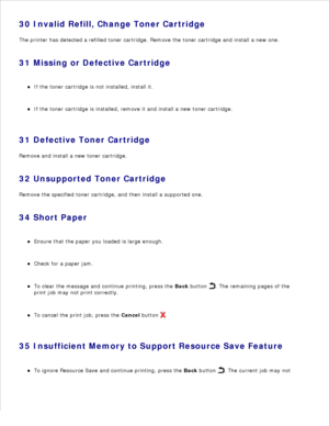 Page 11830 Invalid Refill, Change Toner Cartridge
The printer has detected a refilled toner cartridge. Remove the toner cartridge and install a new one.
31 Missing or Defective Cartridge If the toner cartridge is not installed, install it.
If the toner cartridge is installed, remove it and install a new toner cartridge.
31 Defective Toner Cartridge
Remove and install a new toner cartridge.
32 Unsupported Toner Cartridge
Remove the specified toner cartridge, and then install a supported one.
34 Short Paper Ensure...
