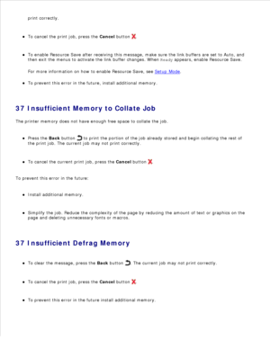 Page 119print correctly.
To cancel the print job, press the  Cancel button 
.
To enable Resource Save after receiving this message, make sure the link buffers are set to Auto, and
then exit the menus to activate the link buffer changes. When  Ready appears, enable Resource Save.
For more information on how to enable Resource Save, see  Setup Mode
.
To prevent this error in the future, install additional memory.
37 Insufficient Memory to Collate Job
The printer memory does not have enough free space to collate...