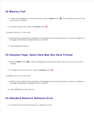Page 12038 Memory FullTo clear the message and continue printing, press the  Back button 
. The remainder of the print job
may not print correctly.
To cancel the print job, press the  Cancel button 
.
To prevent this error in the future:Simplify the job. Reduce the complexity of the page by minimizing the amount of texts or graphics on
the page and deleting unnecessary fonts or macros.
Install additional memory.
39 Complex Page, Some Data May Not Have PrintedPress the  Back button 
 to clear the message and...