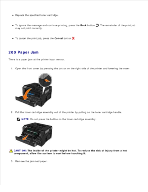 Page 124Replace the specified toner cartridge.
To ignore the message and continue printing, press the  Back button 
. The remainder of the print job
may not print correctly.
To cancel the print job, press the  Cancel button 
.
200 Paper Jam
There is a paper jam at the printer input sensor.
Open the front cover by pressing the button on the right side of the printer and lowering the cover.
1.Pull the toner cartridge assembly out of the printer by pulling on the toner cartridge handle.
NOTE: Do not press the...