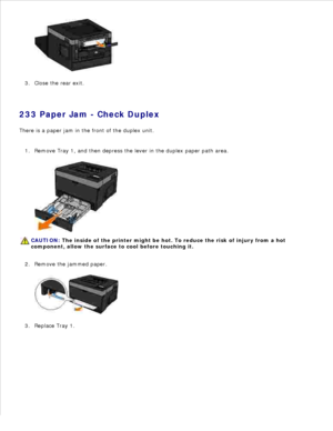 Page 1282.
Close the rear exit.
3.
233 Paper Jam - Check Duplex
There is a paper jam in the front of the duplex unit.
Remove Tray 1, and then depress the lever in the duplex paper path area.
CAUTION: The inside of the printer might be hot. To reduce the risk of injury from a hot
component, allow the surface to cool before touching it.
1.Remove the jammed paper.
2.Replace Tray 1.
3. 