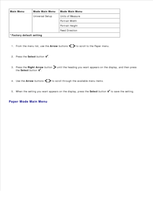 Page 14Main Menu Mode Main Menu Mode Main Menu
Universal Setup Units of Measure
Portrait Width
Portrait Height
Feed Direction
*Factory default setting
From the menu list, use the Arrow buttons 
   to scroll to the Paper menu.
1.
Press the  Select button 
.
2.
Press the  Right Arrow  button 
 until the heading you want appears on the display, and then press
the  Select  button 
.
3.
Use the  Arrow buttons 
   to scroll through the available menu items.
4.
When the setting you want appears on the display, press...