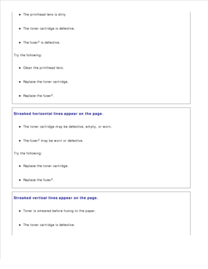 Page 142The printhead lens is dirty.
The toner cartridge is defective.
The fuser2
 is defective.
Try the following:Clean the printhead lens.
Replace the toner cartridge.
Replace the fuser 2
.
Streaked horizontal lines appear on the page.The toner cartridge may be defective, empty, or worn.
The fuser2
 may be worn or defective.
Try the following:Replace the toner cartridge.
Replace the fuser 2
.
Streaked vertical lines appear on the page.Toner is smeared before fusing to the paper.
The toner cartridge is defective. 