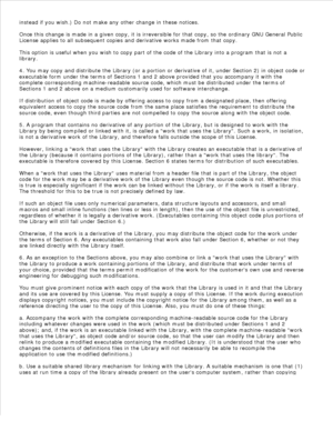 Page 178instead if you wish.) Do not make any other change in these notices.
Once this change is made in a given copy, it is irreversible for that copy, so the ordinary GNU General Public
License applies to all subsequent copies and derivative works made from that copy.
This option is useful when you wish to copy part of the code of the Library into a program that is not a
library.
4. You may copy and distribute the Library (or a portion or derivative of it, under Section 2) in object code or
executable form...