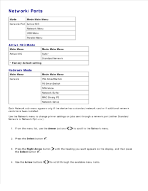 Page 25Network/Ports
Mode Mode Main Menu
Network/Port Active NIC
Network Menu
USB Menu
Parallel Menu
Active NIC Mode
Main Menu Mode Main Menu
Active NIC Auto*
Standard Network
* Factory default setting
Network Mode
Main Menu Mode Main Menu
Network PCL SmartSwitch
PS SmartSwitch
NPA Mode
Network Buffer
MAC Binary PS
Network Setup
Each Network sub-menu appears only if the device has a standard network card or if additional network
cards have been installed.
Use the Network menu to change printer settings on jobs...