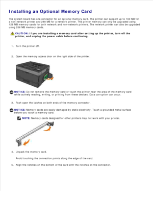 Page 46Installing an Optional Memory Card
The system board has one connector for an optional memory card. The printer can support up to 160 MB for
a non-network printer and 288 MB for a network printer. The printer memory can only be upgraded using
128 MB memory cards for both network and non-network printers. The network printer can also be upgraded
using 256 MB memory cards.
CAUTION: If you are installing a memory card after setting up the printer, turn off the
printer, and unplug the power cable before...