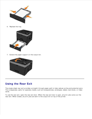 Page 565.
Replace the tray.
6.
Extend the paper support on the output bin.
7.
Using the Rear Exit
The single-sheet rear exit provides a straight-through paper path to help reduce curling and potential jams.
This is especially useful for specialty media, such as transparencies, envelopes, labels, card stock, or index
cards.
To use the rear exit, open the rear exit door. When the rear exit door is open, all print jobs come out the
rear exit. When closed, all print jobs are sent to the output bin on top of the...