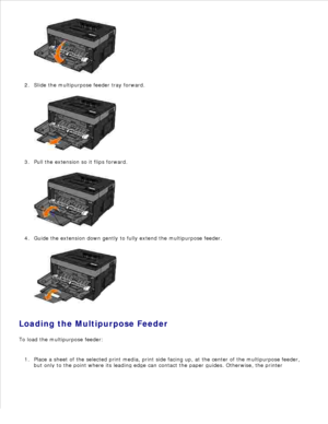 Page 581.
Slide the multipurpose feeder tray forward.
2.Pull the extension so it flips forward.
3.Guide the extension down gently to fully extend the multipurpose feeder.
4.
Loading the Multipurpose Feeder
To load the multipurpose feeder:
Place a sheet of the selected print media, print side facing up, at the center of the multipurpose feeder,
but only to the point where its leading edge can contact the paper guides. Otherwise, the printer
1. 