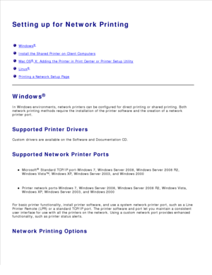 Page 67Setting up for Network Printing
  Windows
®
  Install the Shared Printer on Client Computers
  Mac OS
®
  X: Adding the Printer in Print Center or Printer Setup Utility
  Linux
®
  Printing a Network Setup Page
Windows ®
In Windows environments, network printers can be configured for direct printing or shared printing. Both
network printing methods require the installation of the printer software and the creation of a network
printer port.
Supported Printer Drivers
Custom drivers are available on the...