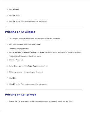 Page 933.
Click  Booklet .
4.
Click  OK twice.
5.
Click  OK on the Print window to send the job to print.
6.
Printing on EnvelopesTurn on your computer and printer, and ensure that they are connected.
1.
With your document open, click  File
 Print.
The  Print  dialog box opens.
2.
Click  Properties  (or  Options , Printer , or Setup , depending on the application or operating system).
The  Printing Preferences  dialog box opens.
3.
Click the  Paper tab.
4.
Select  Envelope  from the  Paper Type  drop-down...