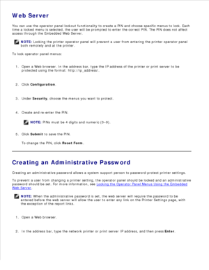 Page 107Web Server
You can use the operator panel lockout functionality to create a PIN and choose specific menus to lock. Each
time a locked menu is selected, the user will be prompted to enter the correct PIN. The PIN does not affect
access through the Embedded Web Server.
NOTE: Locking the printer operator panel will prevent a user from entering the printer operator panel
both remotely and at the printer.
To lock operator panel menus:Open a Web browser. In the address bar, type the IP address of the printer...