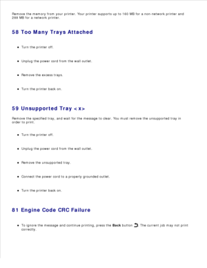 Page 122Remove the memory from your printer. Your printer supports up to 160 MB for a non-network printer and
288 MB for a network printer.
58 Too Many Trays Attached Turn the printer off.
Unplug the power cord from the wall outlet.
Remove the excess trays.
Turn the printer back on.
59 Unsupported Tray 
Remove the specified tray, and wait for the message to clear. You must remove the unsupported tray in
order to print.
Turn the printer off.
Unplug the power cord from the wall outlet.
Remove the unsupported...