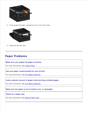 Page 1391.
Firmly grasp the paper, and gently pull it from the printer.
2.Close the rear exit door.
3.
Paper ProblemsMake sure you loaded the paper correctly.
For more information, see  Loading Paper
.
Use only paper recommended for your printer.
For more information, see  Print Media Guidelines
.
Load a smaller amount of paper when printing multiple pages.
For more information, see  Print Media Guidelines
.
Make sure the paper is not wrinkled, torn, or damaged.
Check for a paper jam.
For more information, see...