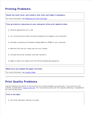 Page 140Printing ProblemsCheck the toner level, and install a new toner cartridge if necessary.
For more information, see  Replacing the Toner Cartridge
.
Free up memory resources on your computer when print speed is slowClose all applications not in use.
Try minimizing the number and size of graphics and images in your document.
Consider purchasing more  Random Access Memory (RAM) for your computer.
Remove fonts that you rarely use from your system.
Uninstall the printer software, and then reinstall it.
Select...