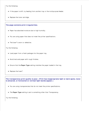 Page 143Try the following:If the paper is stiff, try feeding from another tray or the multipurpose feeder.
Replace the toner cartridge.
The page contains print irregularities.Paper has absorbed moisture due to high humidity.
You are using paper that does not meet the printer specifications.
The fuser2
 is worn or defective.
Try the following:Load paper from a fresh package into the paper tray.
Avoid textured paper with rough finishes.
Ensure that the  Paper Type setting matches the paper loaded in the tray....