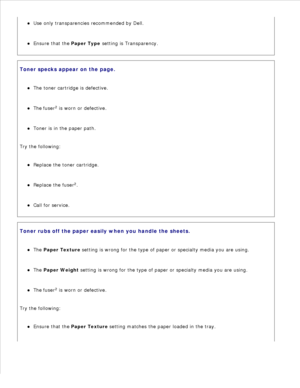 Page 144Use only transparencies recommended by Dell.
Ensure that the  Paper Type setting is Transparency.
Toner specks appear on the page.The toner cartridge is defective.
The fuser2
 is worn or defective.
Toner is in the paper path.
Try the following:Replace the toner cartridge.
Replace the fuser 2
.
Call for service.
Toner rubs off the paper easily when you handle the sheets.The Paper Texture  setting is wrong for the type of paper or specialty media you are using.
The Paper Weight  setting is wrong for the...