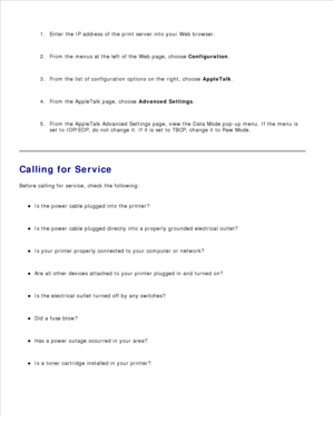 Page 150Enter the IP address of the print server into your Web browser.
1.
From the menus at the left of the Web page, choose  Configuration.
2.
From the list of configuration options on the right, choose  AppleTalk.
3.
From the AppleTalk page, choose  Advanced Settings.
4.
From the AppleTalk Advanced Settings page, view the Data Mode pop-up menu. If the menu is
set to IOP/EOP, do not change it. If it is set to TBCP, change it to Raw Mode.
5.
Calling for Service
Before calling for service, check the following:...
