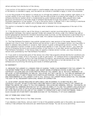 Page 180refrain entirely from distribution of the Library.
If any portion of this section is held invalid or unenforceable under any particular circumstance, the balance
of the section is intended to apply, and the section as a whole is intended to apply in other circumstances.
It is not the purpose of this section to induce you to infringe any patents or other property right claims or to
contest validity of any such claims; this section has the sole purpose of protecting the integrity of the free
software...