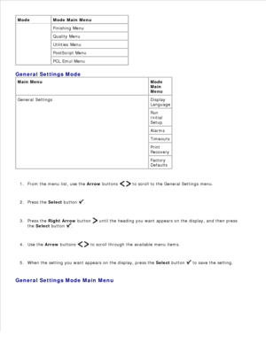 Page 31Mode Mode Main Menu
Finishing Menu
Quality Menu
Utilities Menu
PostScript Menu
PCL Emul Menu
General Settings Mode
Main Menu Mode
Main
Menu
General Settings Display
Language
Run
Initial
Setup
Alarms
Timeouts
Print
Recovery
Factory
Defaults
From the menu list, use the Arrow buttons 
   to scroll to the General Settings menu.
1.
Press the  Select button 
.
2.
Press the  Right Arrow  button 
 until the heading you want appears on the display, and then press
the  Select  button 
.
3.
Use the  Arrow buttons...