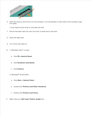Page 475.
Push the memory card firmly into the connector until the latches on both ends of the connector  snap
into place.
It may require some force to fully seat the card.
6.
Ensure that each latch fits over the notch on each end of the card.
7.
Close the side cover.
8.
Turn the printer back on.
9.
In Windows Vista  ®
 or later:
Click 
 Control Panel .
a.
Click  Hardware and Sound .
b.
Click  Printers .
c.
In Windows ®
 XP and 2000 :
Click  Start
 Control Panel .
a.
Double-click  Printers and Other Hardware ....