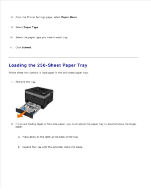Page 517.
From the Printer Settings page, select  Paper Menu.
8.
Select  Paper Type .
9.
Select the paper type you have in each tray.
10.
Click  Submit .
11.
Loading the 250-Sheet Paper Tray
Follow these instructions to load paper in the 250-sheet paper tray.
Remove the tray.
1.If you are loading legal or folio-size paper, you must adjust the paper tray to accommodate the larger
paper.
Press down on the latch at the back of the tray.
a.
Expand the tray until the extender locks into place.
b.
2. 