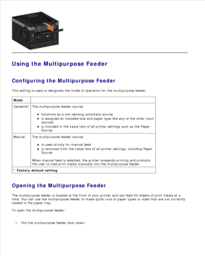 Page 57Using the Multipurpose Feeder
Configuring the Multipurpose Feeder
This setting is used to designate the mode of operation for the multipurpose feeder.
Mode  
Cassette* The multipurpose feeder source:functions as a non-sensing automatic source
is assigned an installed size and paper type like any of the other input
sources
is included in the value lists of all printer settings such as the Paper
Source
Manual The multipurpose feeder source:is used strictly for manual feed
is removed from the value lists of...