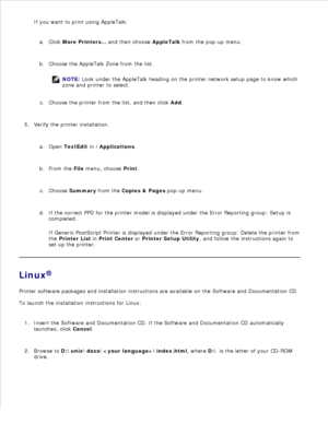 Page 78d.
If you want to print using AppleTalk: Click More Printers...  and then choose  AppleTalk from the pop-up menu.
a.
Choose the AppleTalk Zone from the list.
NOTE: Look under the AppleTalk heading on the printer network setup page to know which
zone and printer to select.
b.Choose the printer from the list, and then click  Add.
c.
Verify the printer installation. Open  TextEdit  in  /Applications .
a.
From the  File menu, choose  Print.
b.
Choose  Summary  from the  Copies & Pages  pop-up menu.
c.
If the...