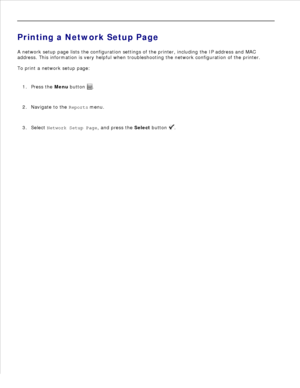 Page 792.
Printing a Network Setup Page
A network setup page lists the configuration settings of the printer, including the IP address and MAC
address. This information is very helpful when troubleshooting the network configuration of the printer.
To print a network setup page:
Press the  Menu button 
.
1.
Navigate to the  Reports menu.
2.
Select  Network Setup Page , and press the Select button 
.
3. 