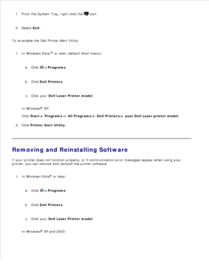 Page 85From the System Tray, right click the   icon.
1.
Select  Exit.
2.
To re-enable the Dell Printer Alert Utility: In Windows Vista  ®
 or later (default Start menu):
Click 
 Programs .
a.
Click  Dell Printers .
b.
Click your  Dell Laser Printer model .
c.
In Windows ®
 XP :
Click  Start
  Programs  or  All Programs
  Dell Printers
  your Dell Laser printer model .
1.
Click  Printer Alert Utility .
2.
Removing and Reinstalling Software
If your printer does not function properly, or if communication error...